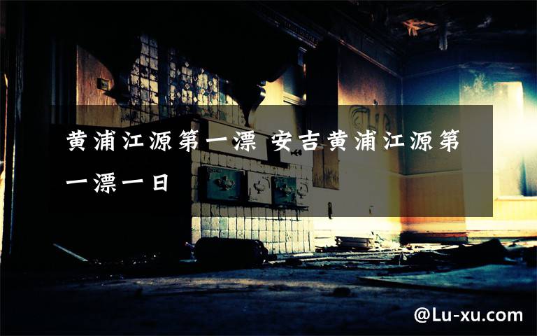 黄浦江源第一漂 安吉黄浦江源第一漂一日
