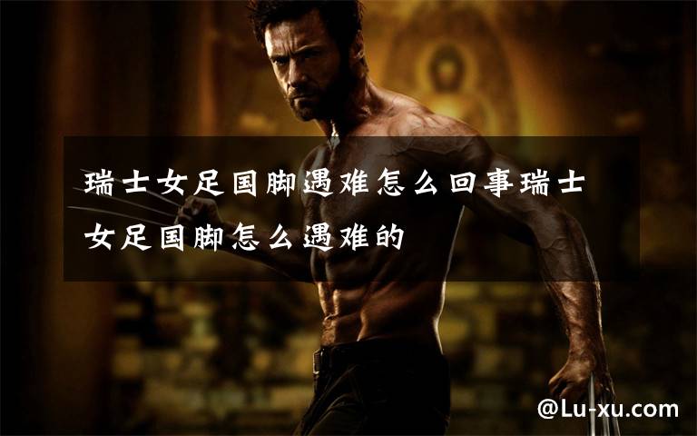 瑞士女足国脚遇难怎么回事瑞士女足国脚怎么遇难的