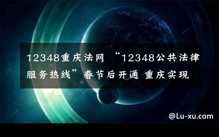 12348重庆法网 “12348公共法律服务热线”春节后开通 重庆实现公共法律服务“一线通”