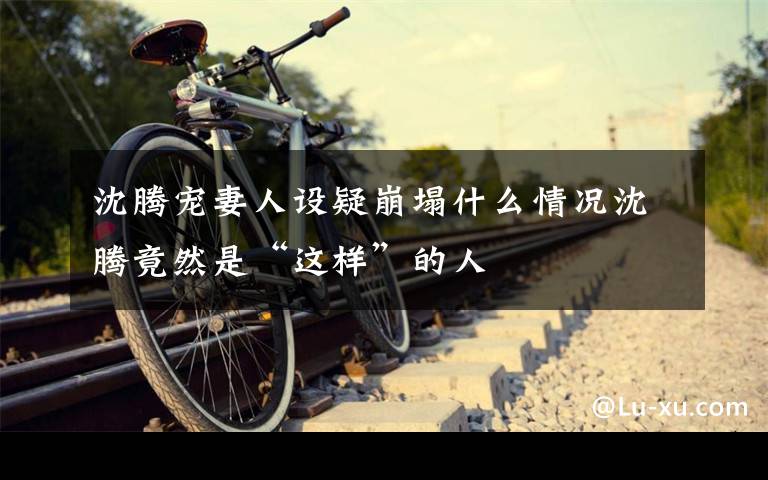 沈腾宠妻人设疑崩塌什么情况沈腾竟然是“这样”的人