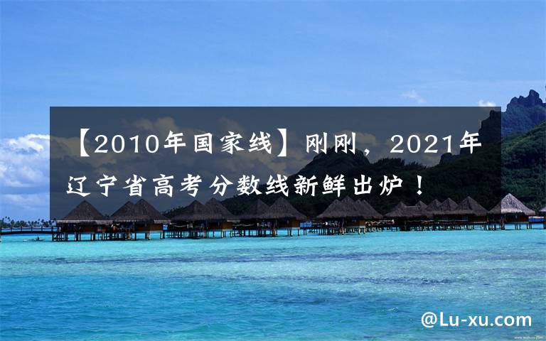 【2010年国家线】刚刚,2021年辽宁省高考分数线新鲜出炉!