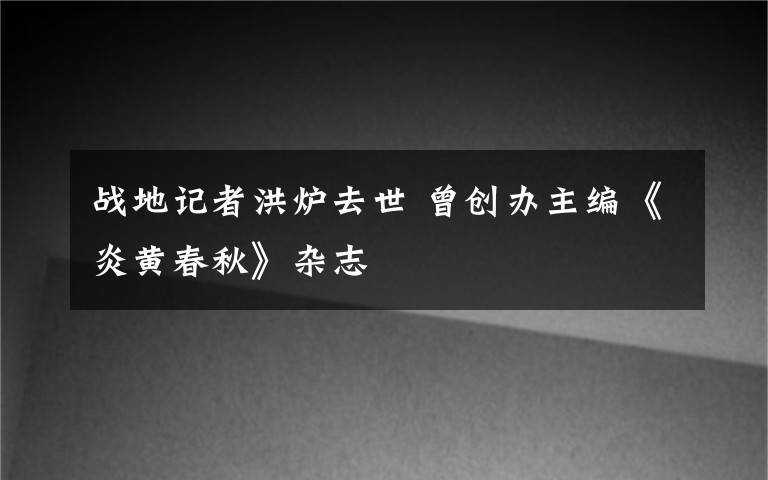 战地记者洪炉去世 曾创办主编《炎黄春秋》杂志