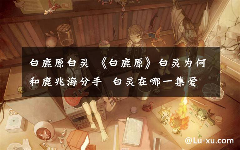 白鹿原白灵 《白鹿原》白灵为何和鹿兆海分手 白灵在哪一集爱上鹿兆鹏？