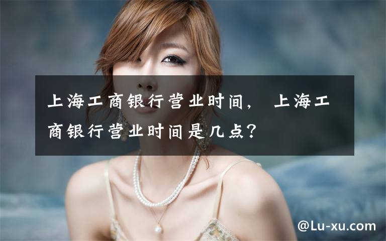 上海工商银行营业时间, 上海工商银行营业时间是几点?