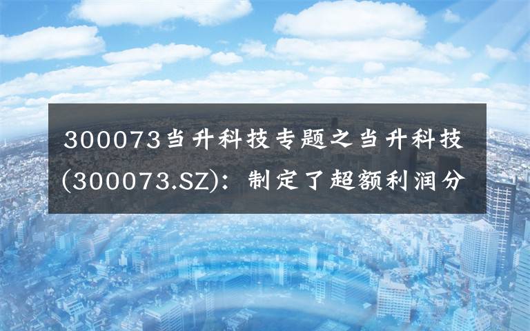 300073当升科技专题之当升科技(300073.SZ):制定了超额利润分享方案