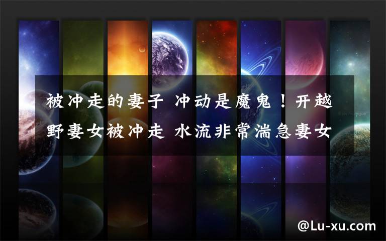 被冲走的妻子 冲动是魔鬼!开越野妻女被冲走 水流非常湍急妻女瞬间被冲走了