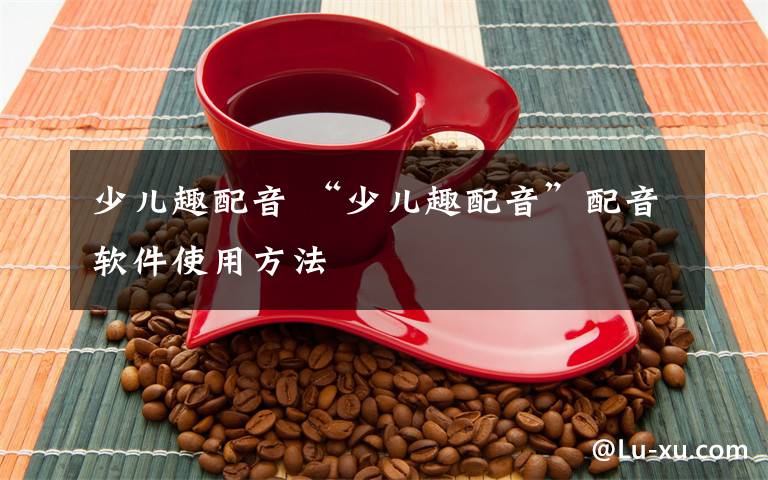 少儿趣配音 “少儿趣配音”配音软件使用方法