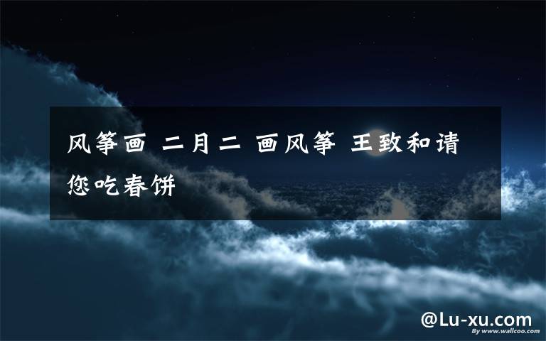 风筝画 二月二 画风筝 王致和请您吃春饼