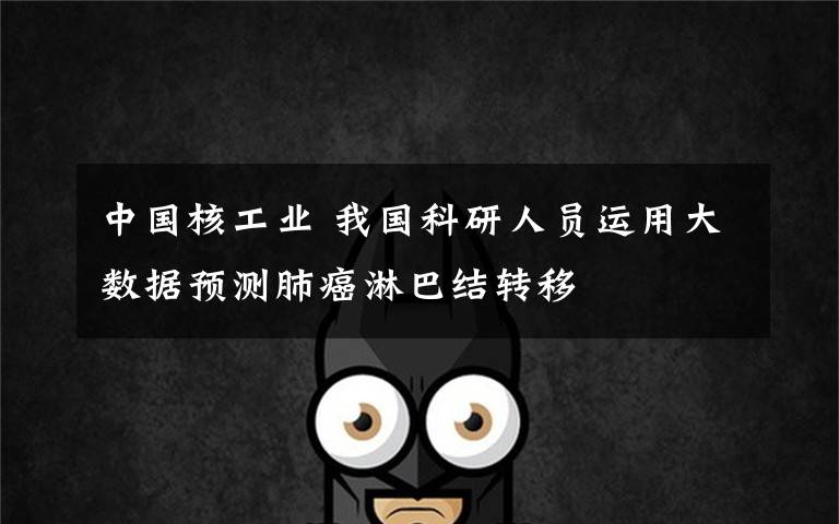 中国核工业 我国科研人员运用大数据预测肺癌淋巴结转移