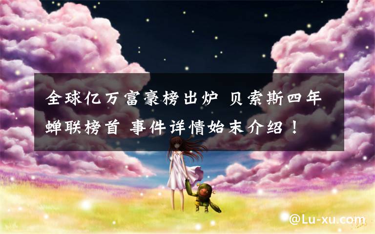 全球亿万富豪榜出炉 贝索斯四年蝉联榜首 事件详情始末介绍！