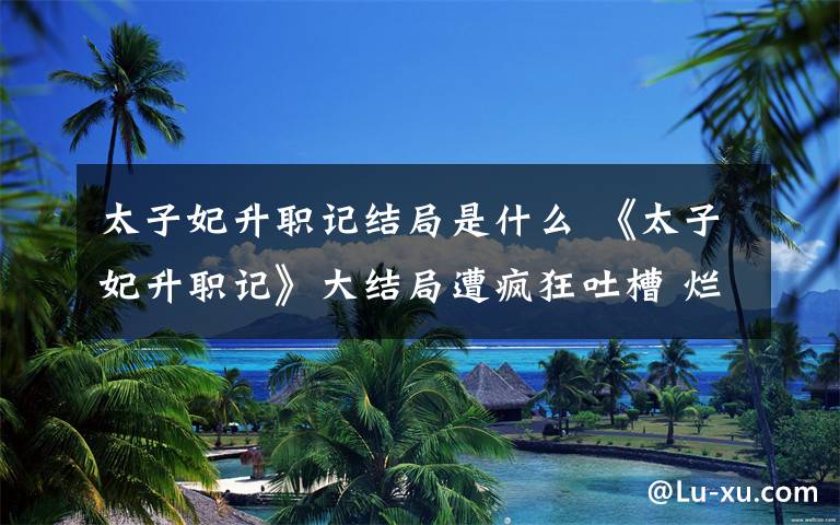 太子妃升职记结局是什么 《太子妃升职记》大结局遭疯狂吐槽 烂尾还是另有玄机?