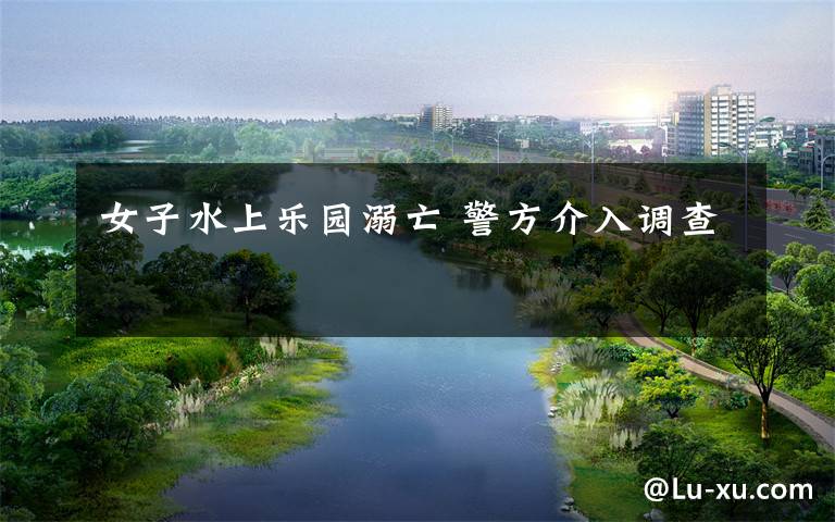 女子水上乐园溺亡 警方介入调查