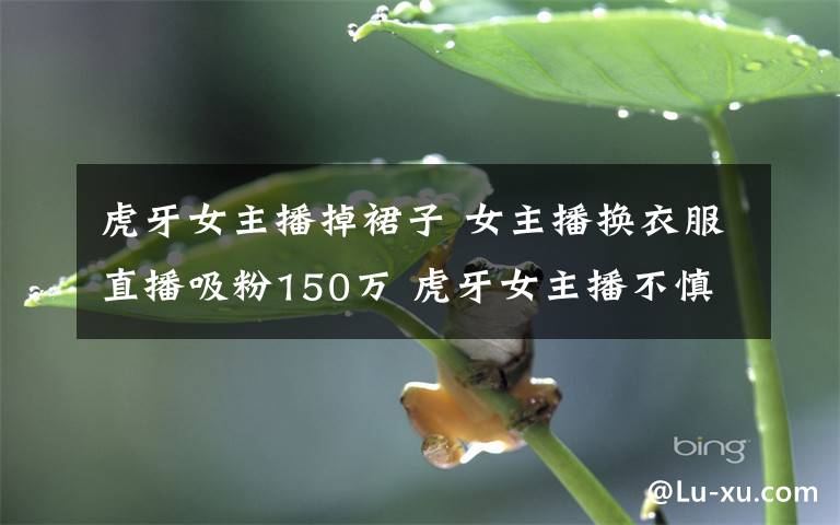 虎牙女主播掉裙子 女主播换衣服直播吸粉150万 虎牙女主播不慎露点叫板斗鱼