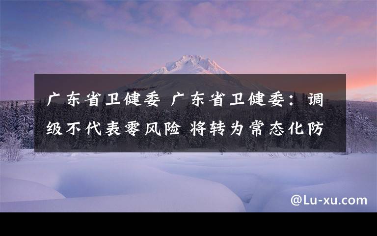 广东省卫健委 广东省卫健委：调级不代表零风险 将转为常态化防控