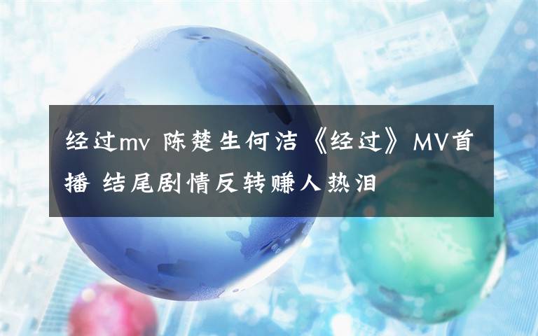 经过mv 陈楚生何洁《经过》MV首播 结尾剧情反转赚人热泪
