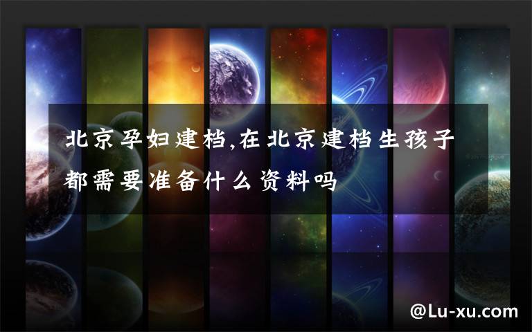 北京孕妇建档,在北京建档生孩子都需要准备什么资料吗