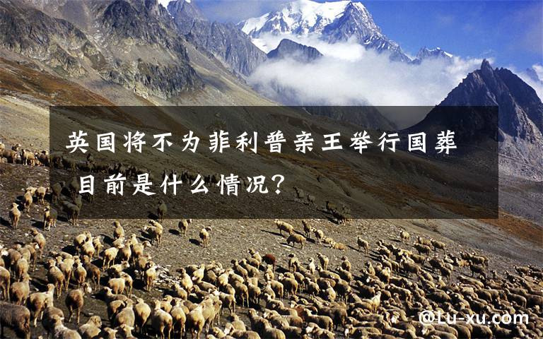 英国将不为菲利普亲王举行国葬 目前是什么情况?