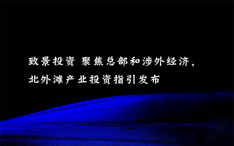 致景投资 聚焦总部和涉外经济,北外滩产业投资指引发布