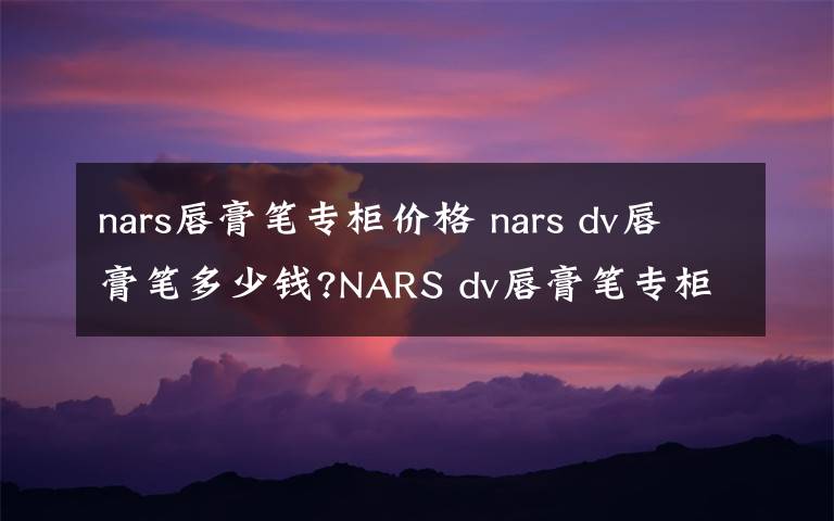 nars唇膏笔专柜价格 nars dv唇膏笔多少钱?NARS dv唇膏笔专柜价格及试色图