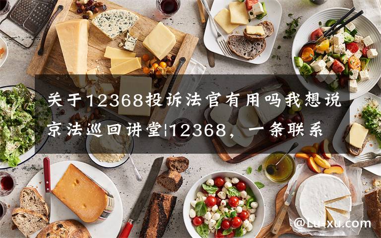 关于12368投诉法官有用吗我想说京法巡回讲堂|12368,一条联系法官的热线