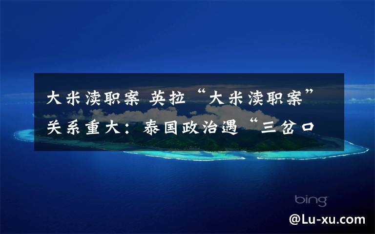 大米渎职案 英拉“大米渎职案”关系重大:泰国政治遇“三岔口”