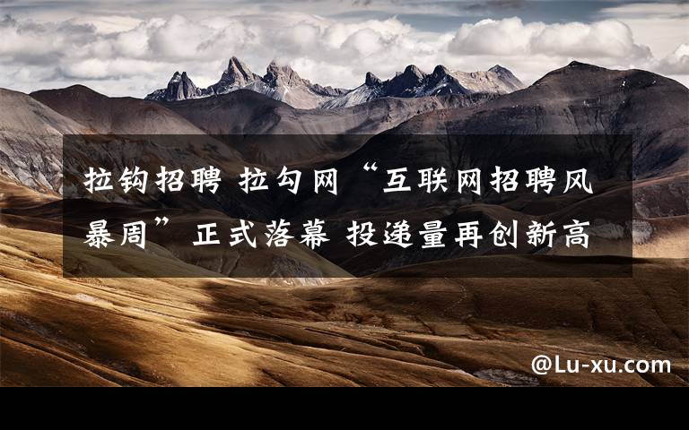 拉钩招聘 拉勾网“互联网招聘风暴周”正式落幕 投递量再创新高