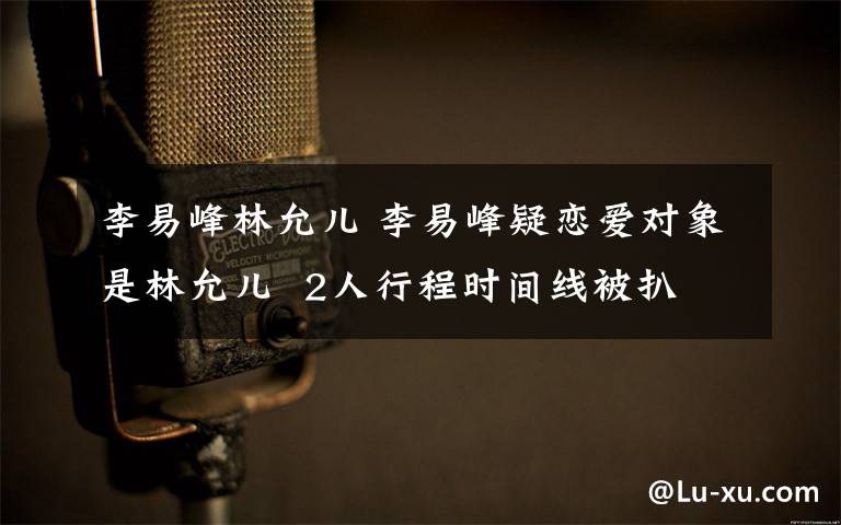 李易峰林允儿 李易峰疑恋爱对象是林允儿  2人行程时间线被扒