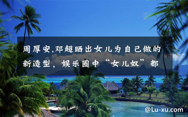 周厚安,邓超晒出女儿为自己做的新造型,娱乐圈中“女儿奴”都是怎么宠女儿的?