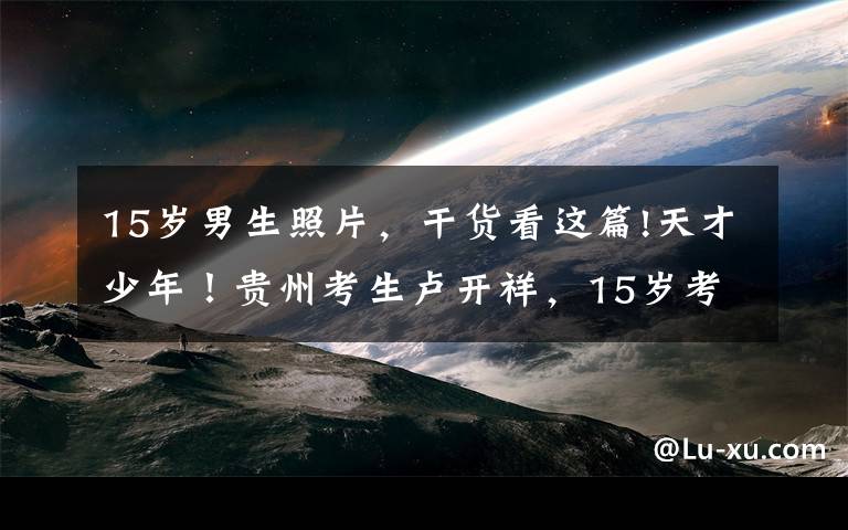 15岁男生照片,干货看这篇!天才少年!贵州考生卢开祥,15岁考上武汉大学,同龄人还在读中学