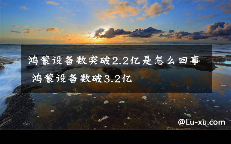 鸿蒙设备数突破2.2亿是怎么回事 鸿蒙设备数破3.2亿