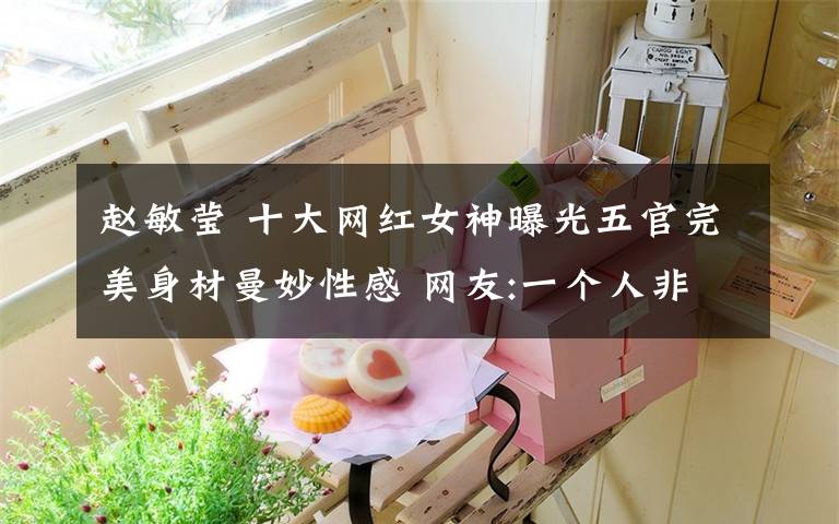 赵敏莹 十大网红女神曝光五官完美身材曼妙性感 网友:一个人非说是十个
