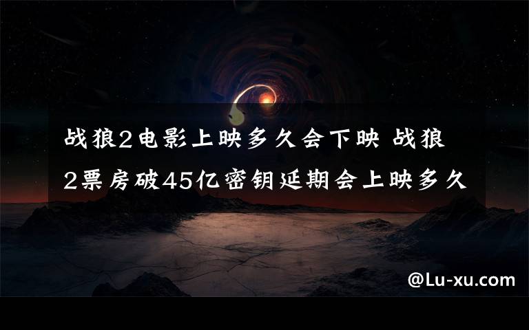 战狼2电影上映多久会下映 战狼2票房破45亿密钥延期会上映多久 密钥延期是什么战狼2最终票房预测