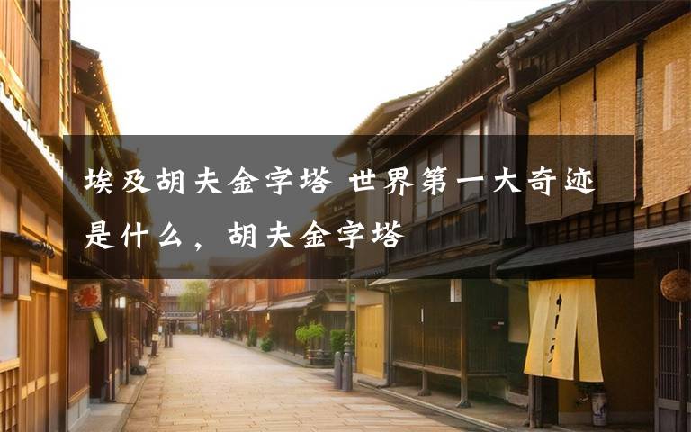 埃及胡夫金字塔 世界第一大奇迹是什么,胡夫金字塔