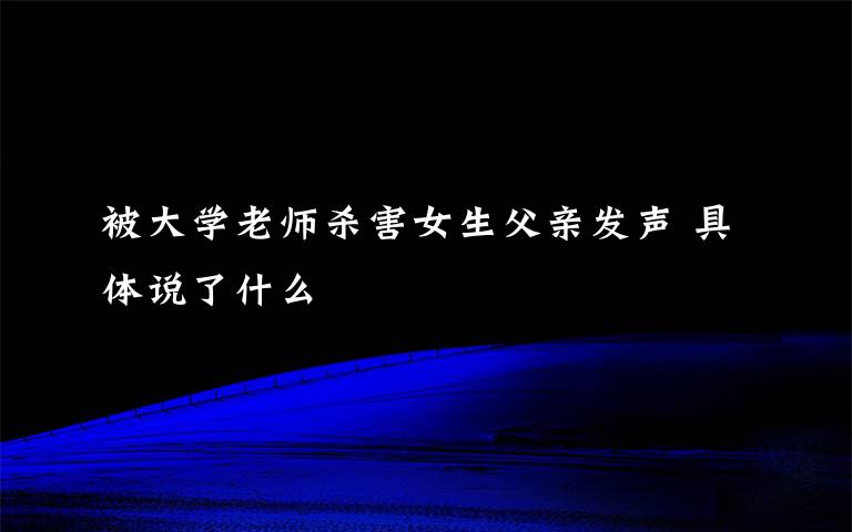 被大学老师杀害女生父亲发声 具体说了什么