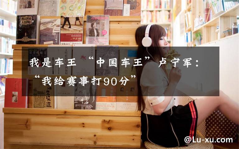 我是车王 “中国车王”卢宁军:“我给赛事打90分”