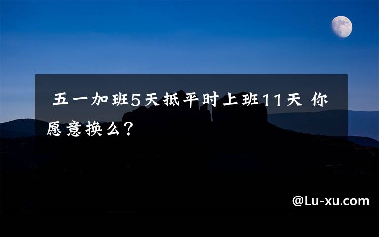 五一加班5天抵平时上班11天 你愿意换么?