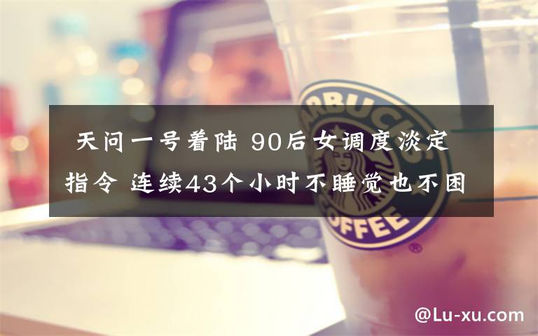 天问一号着陆 90后女调度淡定指令 连续43个小时不睡觉也不困!