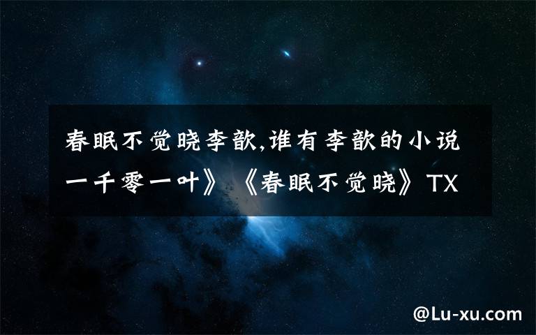 春眠不觉晓李歆,谁有李歆的小说一千零一叶》《春眠不觉晓》TXT版啊 有的请发wangdexia8111@163.com 万谢!!!