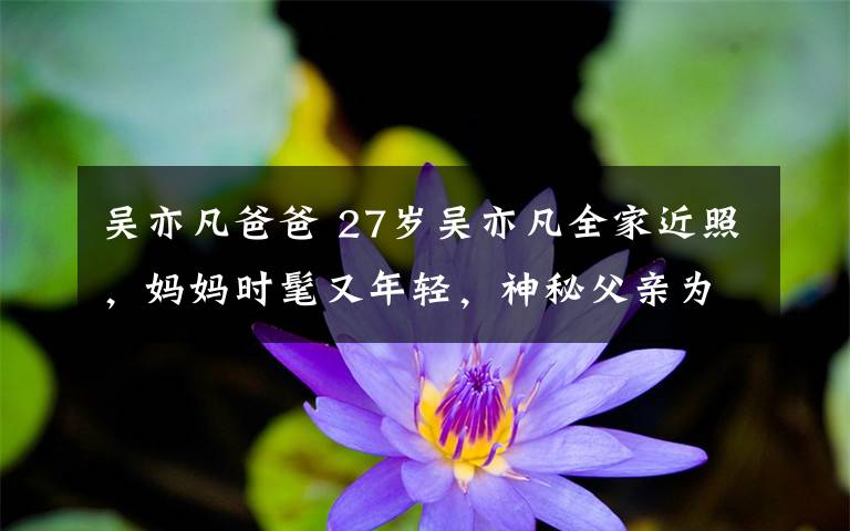 吴亦凡爸爸 27岁吴亦凡全家近照,妈妈时髦又年轻,神秘父亲为教授