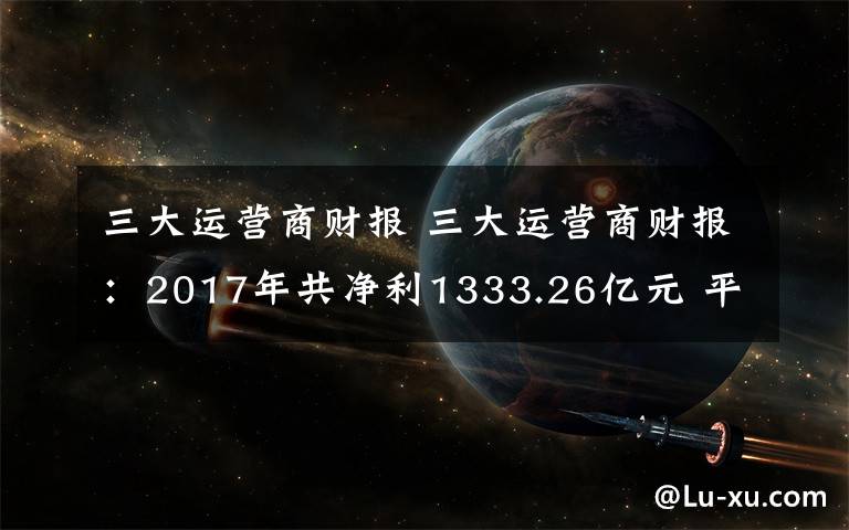三大运营商财报 三大运营商财报:2017年共净利1333.26亿元 平均日赚约3.65亿元