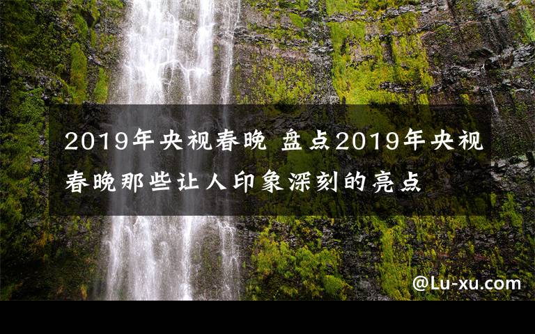 2019年央视春晚 盘点2019年央视春晚那些让人印象深刻的亮点