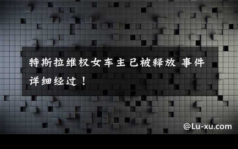 特斯拉维权女车主已被释放 事件详细经过！