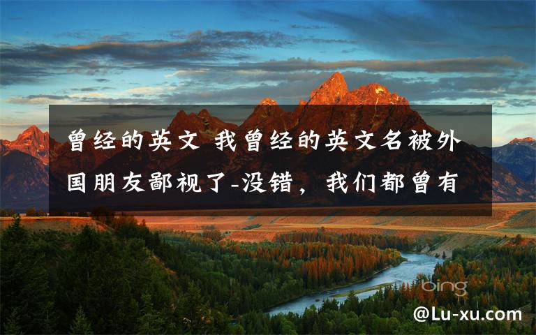 曾经的英文 我曾经的英文名被外国朋友鄙视了-没错,我们都曾有过一个不忍直视的英文名字。。。