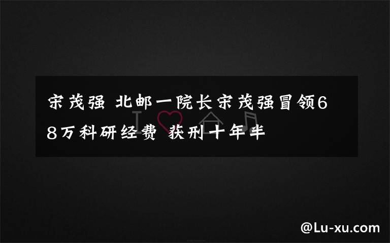 宋茂强 北邮一院长宋茂强冒领68万科研经费 获刑十年半