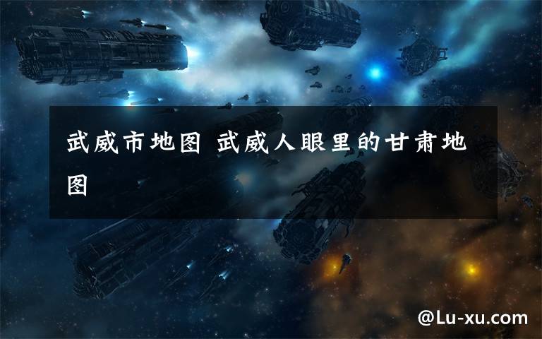 武威市地图 武威人眼里的甘肃地图