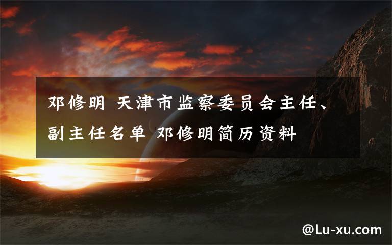 邓修明 天津市监察委员会主任、副主任名单 邓修明简历资料