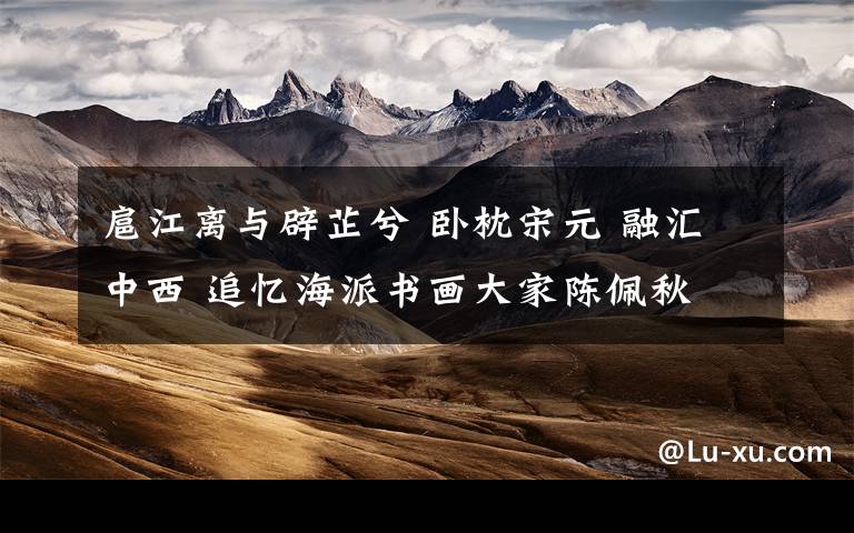 扈江离与辟芷兮 卧枕宋元 融汇中西 追忆海派书画大家陈佩秋