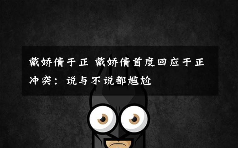 戴娇倩于正 戴娇倩首度回应于正冲突:说与不说都尴尬