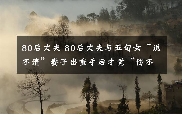 80后丈夫 80后丈夫与五旬女“说不清”妻子出重手后才觉“伤不起”