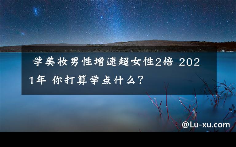 学美妆男性增速超女性2倍 2021年 你打算学点什么?